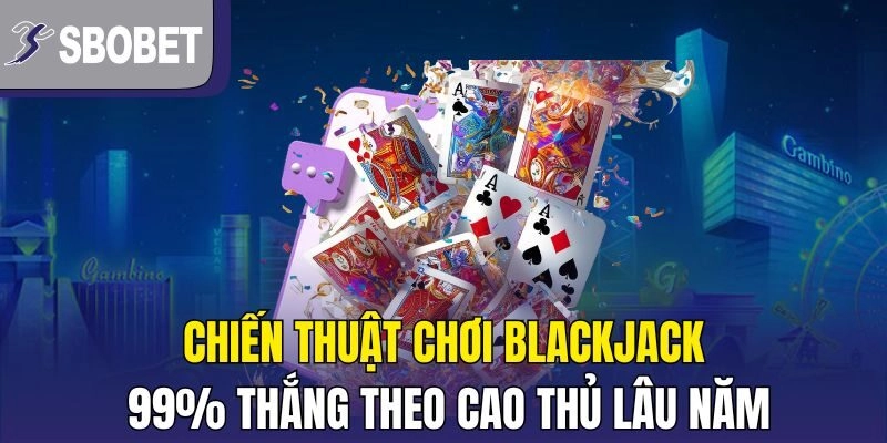 Chiến thuật chơi Blackjack 99% thắng theo cao thủ lâu năm